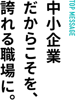 TOP MESSAGE… 中小企業だからこそを、誇れる職場に。